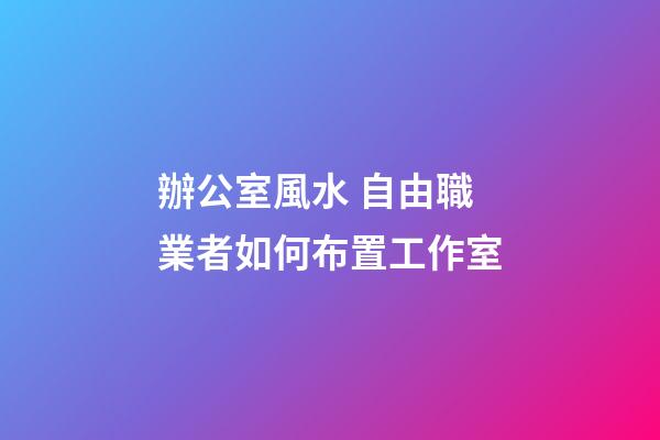 辦公室風水 自由職業者如何布置工作室
